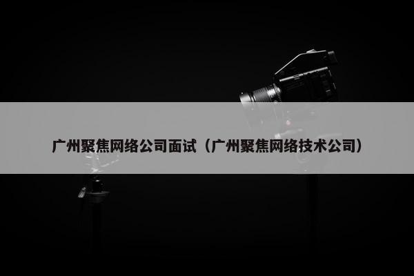 广州聚焦网络公司面试（广州聚焦网络技术公司）