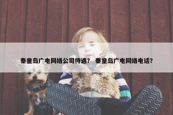 秦皇岛广电网络公司待遇？ 秦皇岛广电网络电话？