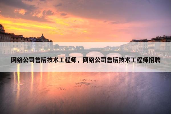 网络公司售后技术工程师，网络公司售后技术工程师招聘