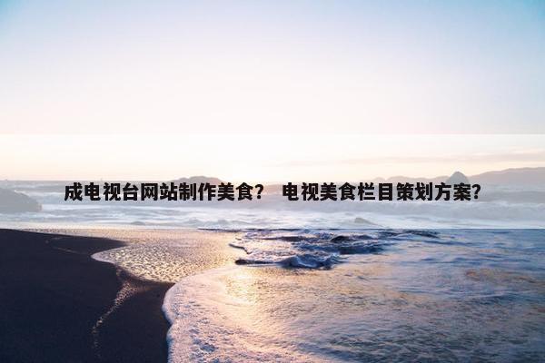 成电视台网站制作美食？ 电视美食栏目策划方案？