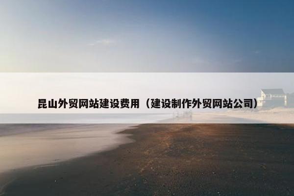 昆山外贸网站建设费用（建设制作外贸网站公司）