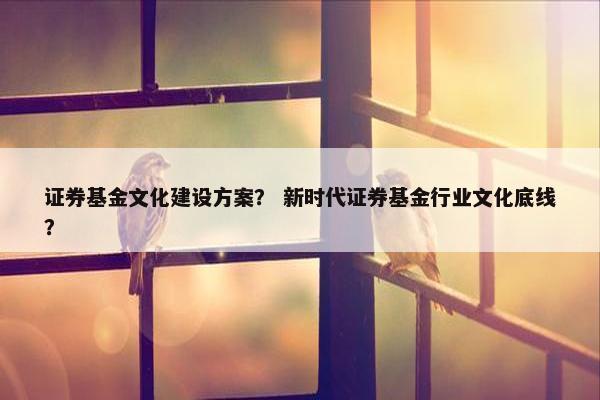 证券基金文化建设方案？ 新时代证券基金行业文化底线？