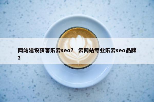 网站建设获客乐云seo？ 云网站专业乐云seo品牌？