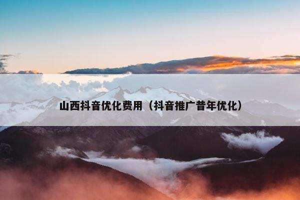 山西抖音优化费用（抖音推广昔年优化）