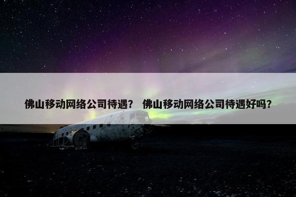 佛山移动网络公司待遇？ 佛山移动网络公司待遇好吗？