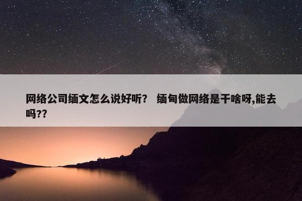 网络公司缅文怎么说好听？ 缅甸做网络是干啥呀,能去吗?？