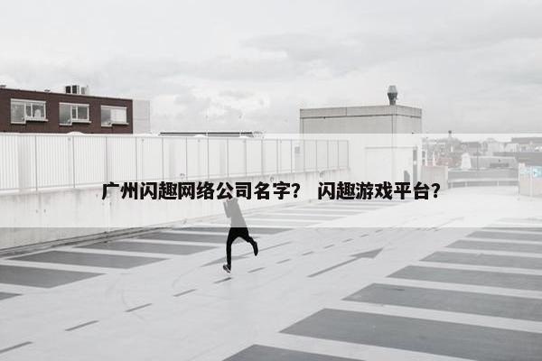 广州闪趣网络公司名字？ 闪趣游戏平台？