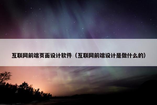 互联网前端页面设计软件（互联网前端设计是做什么的）