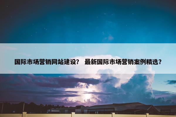 国际市场营销网站建设？ 最新国际市场营销案例精选？