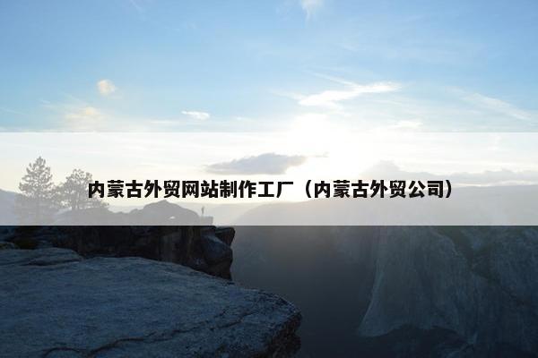 内蒙古外贸网站制作工厂（内蒙古外贸公司）