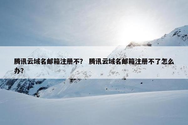 腾讯云域名邮箱注册不？ 腾讯云域名邮箱注册不了怎么办？