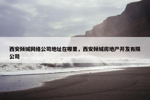 西安倾城网络公司地址在哪里，西安倾城房地产开发有限公司