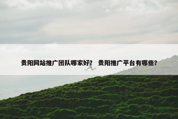 贵阳网站推广团队哪家好？ 贵阳推广平台有哪些？