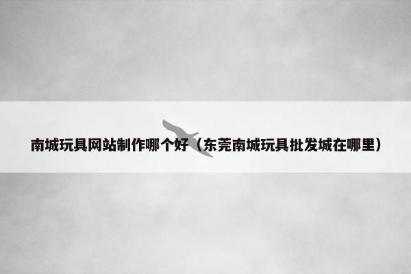 南城玩具网站制作哪个好（东莞南城玩具批发城在哪里）