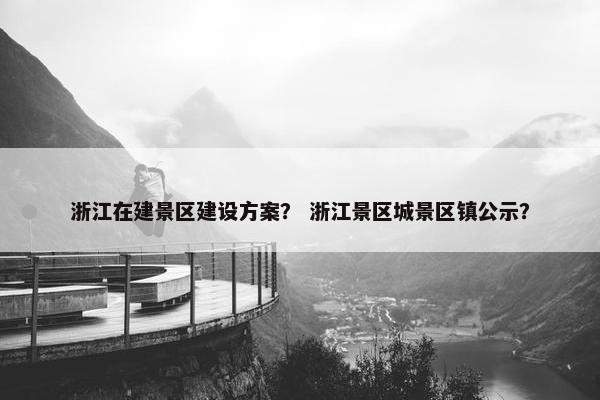 浙江在建景区建设方案？ 浙江景区城景区镇公示？