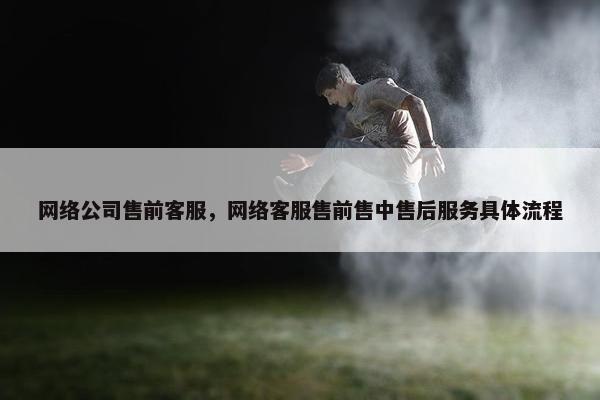 网络公司售前客服，网络客服售前售中售后服务具体流程