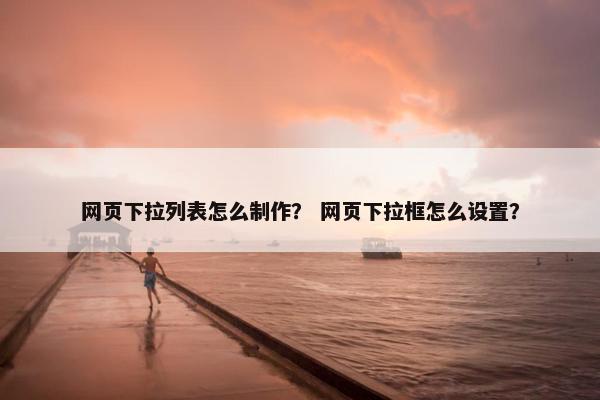网页下拉列表怎么制作？ 网页下拉框怎么设置？