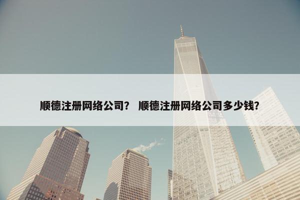 顺德注册网络公司？ 顺德注册网络公司多少钱？