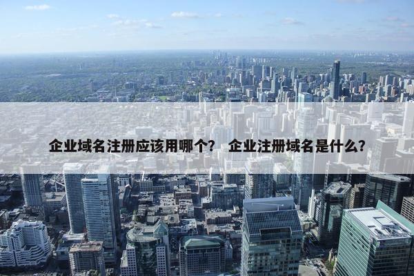 企业域名注册应该用哪个？ 企业注册域名是什么？
