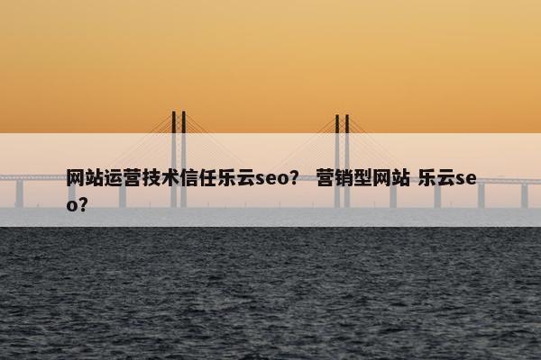网站运营技术信任乐云seo？ 营销型网站 乐云seo？