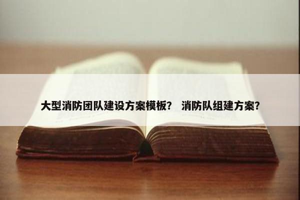大型消防团队建设方案模板？ 消防队组建方案？