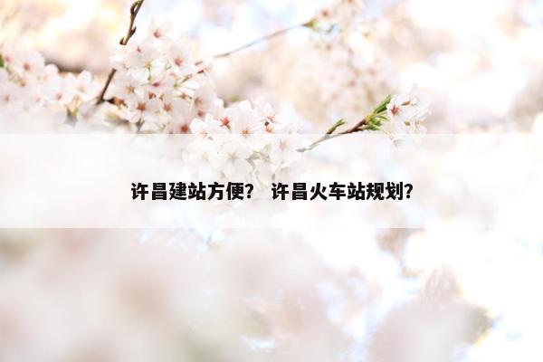 许昌建站方便？ 许昌火车站规划？