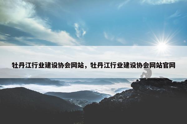 牡丹江行业建设协会网站，牡丹江行业建设协会网站官网