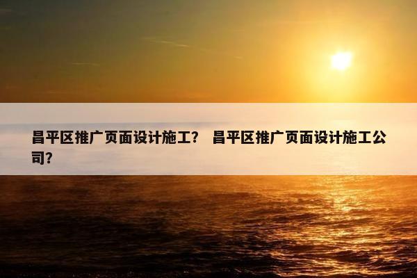 昌平区推广页面设计施工？ 昌平区推广页面设计施工公司？