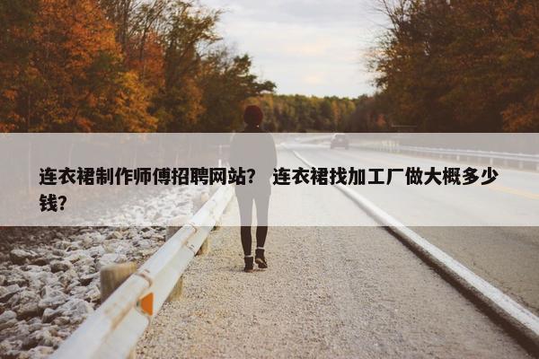 连衣裙制作师傅招聘网站？ 连衣裙找加工厂做大概多少钱？