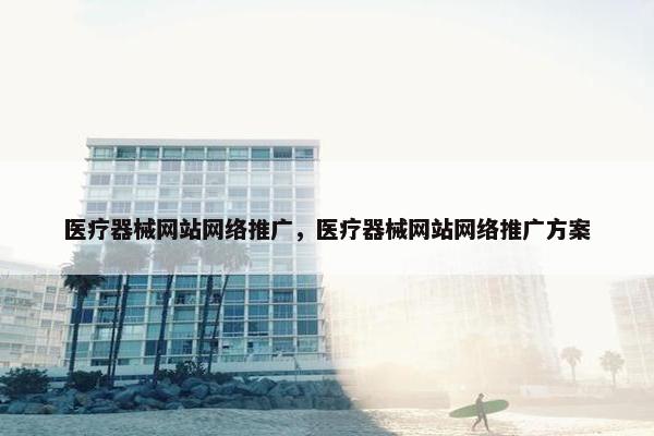 医疗器械网站网络推广，医疗器械网站网络推广方案