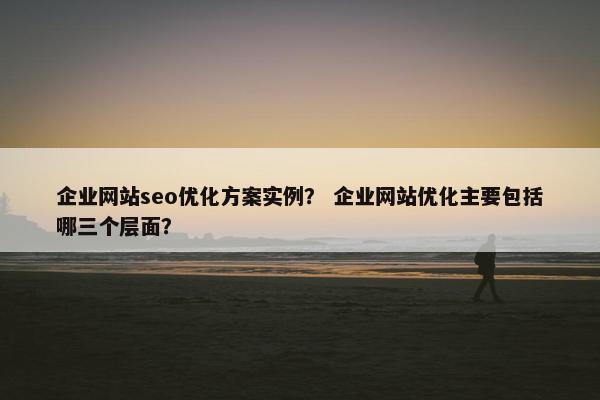 企业网站seo优化方案实例？ 企业网站优化主要包括哪三个层面？