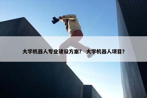 大学机器人专业建设方案？ 大学机器人项目？