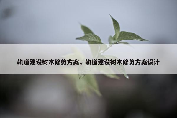 轨道建设树木修剪方案，轨道建设树木修剪方案设计