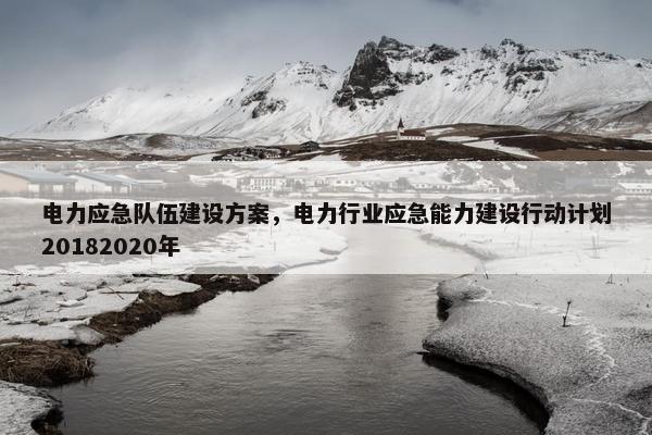 电力应急队伍建设方案，电力行业应急能力建设行动计划20182020年