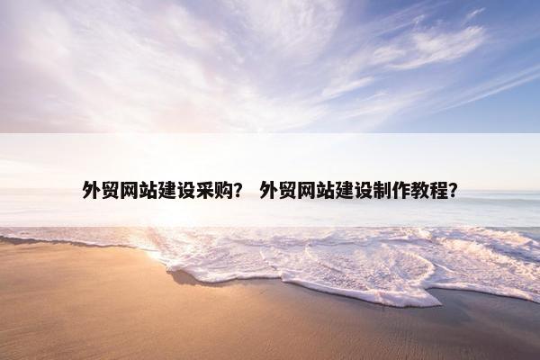 外贸网站建设采购？ 外贸网站建设制作教程？
