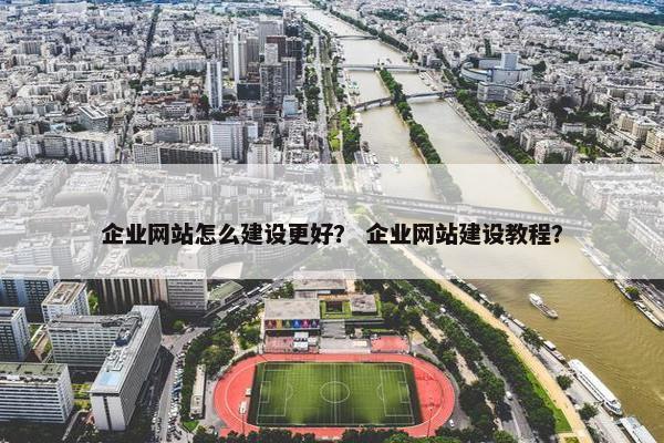 企业网站怎么建设更好？ 企业网站建设教程？