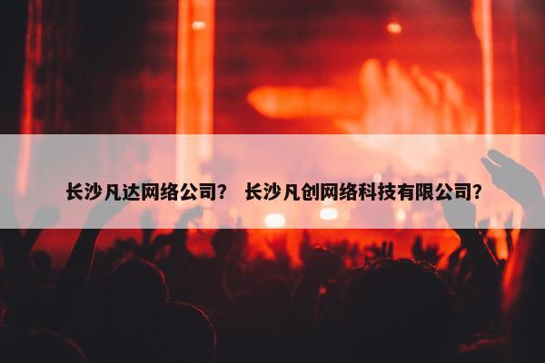 长沙凡达网络公司？ 长沙凡创网络科技有限公司？