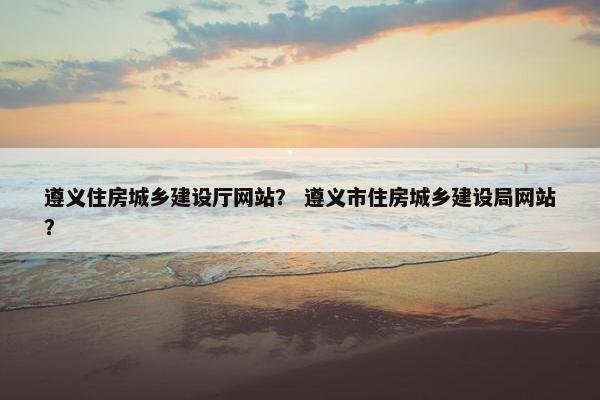 遵义住房城乡建设厅网站？ 遵义市住房城乡建设局网站？