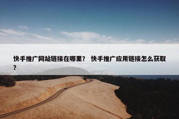 快手推广网站链接在哪里？ 快手推广应用链接怎么获取？