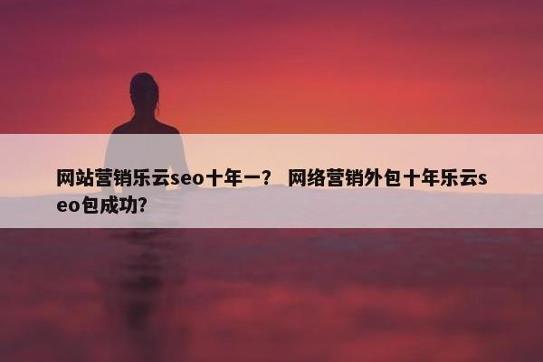 网站营销乐云seo十年一？ 网络营销外包十年乐云seo包成功？