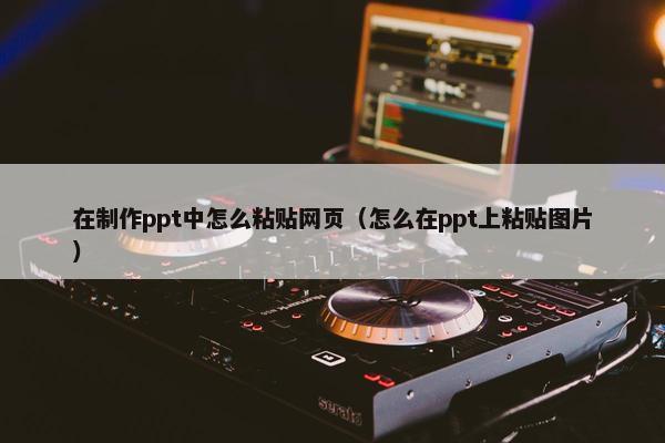 在制作ppt中怎么粘贴网页（怎么在ppt上粘贴图片）