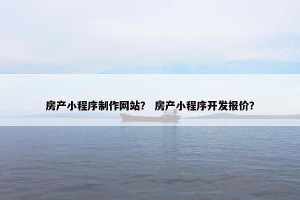房产小程序制作网站？ 房产小程序开发报价？