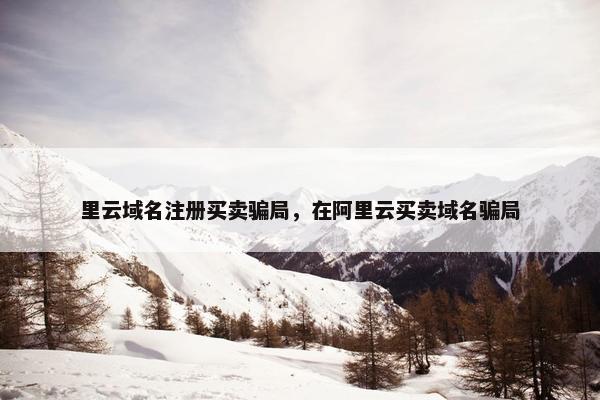 里云域名注册买卖骗局，在阿里云买卖域名骗局