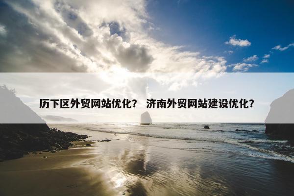 历下区外贸网站优化？ 济南外贸网站建设优化？