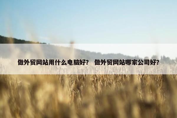 做外贸网站用什么电脑好？ 做外贸网站哪家公司好？