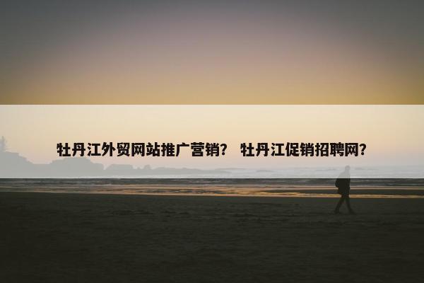 牡丹江外贸网站推广营销？ 牡丹江促销招聘网？