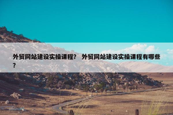 外贸网站建设实操课程？ 外贸网站建设实操课程有哪些？