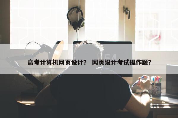 高考计算机网页设计？ 网页设计考试操作题？