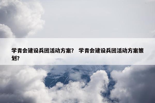学青会建设兵团活动方案？ 学青会建设兵团活动方案策划？