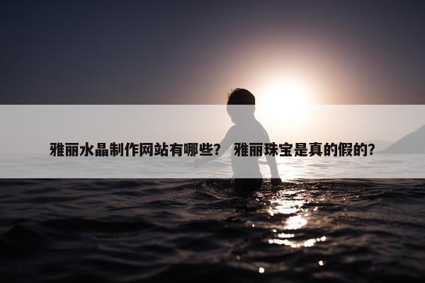 雅丽水晶制作网站有哪些？ 雅丽珠宝是真的假的？